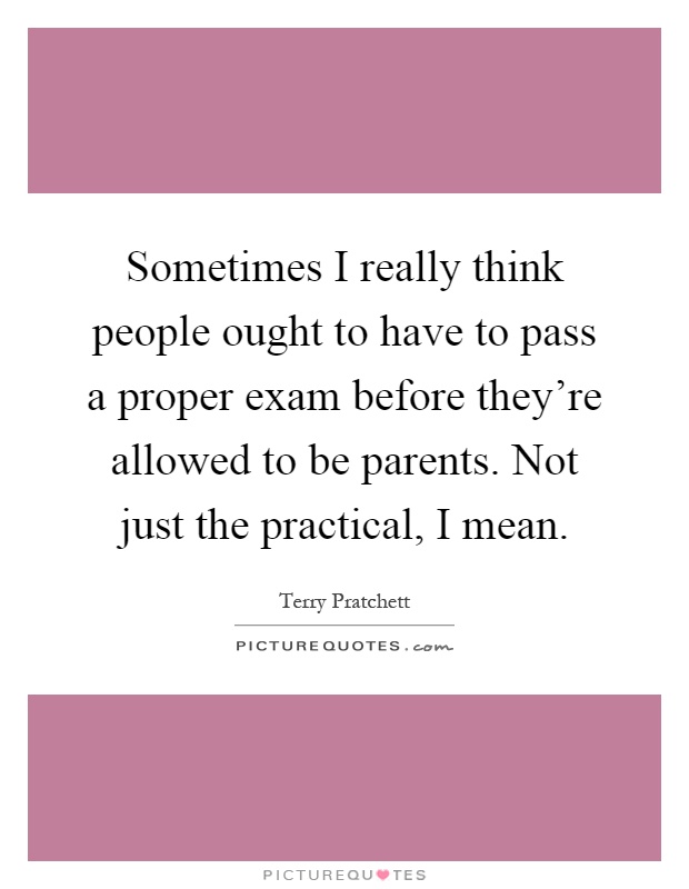 Sometimes I really think people ought to have to pass a proper exam before they're allowed to be parents. Not just the practical, I mean Picture Quote #1