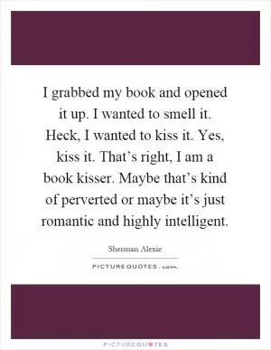 I grabbed my book and opened it up. I wanted to smell it. Heck, I wanted to kiss it. Yes, kiss it. That’s right, I am a book kisser. Maybe that’s kind of perverted or maybe it’s just romantic and highly intelligent Picture Quote #1