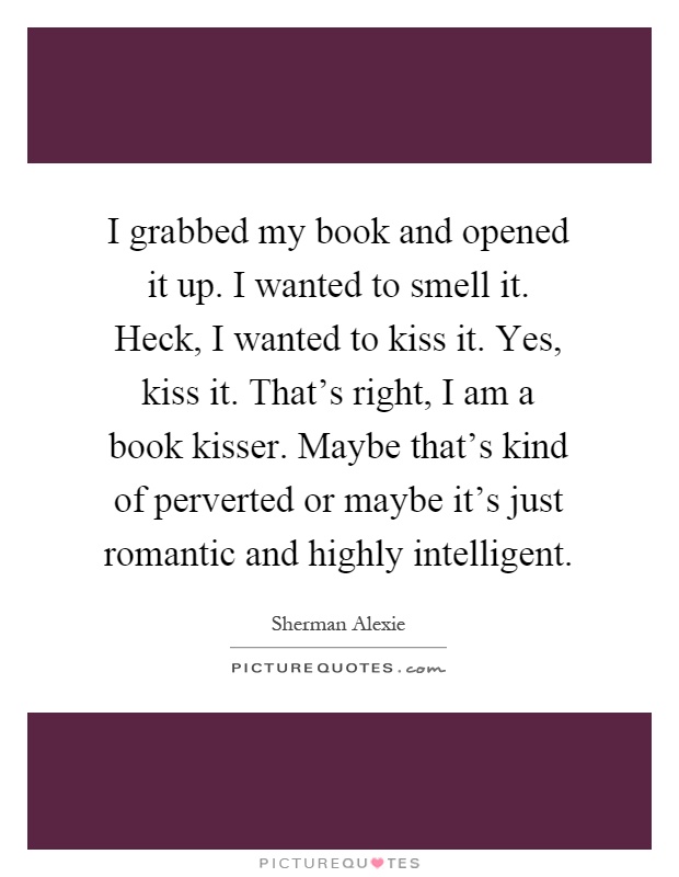 I grabbed my book and opened it up. I wanted to smell it. Heck, I wanted to kiss it. Yes, kiss it. That's right, I am a book kisser. Maybe that's kind of perverted or maybe it's just romantic and highly intelligent Picture Quote #1