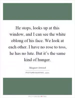 He stops, looks up at this window, and I can see the white oblong of his face. We look at each other. I have no rose to toss, he has no lute. But it’s the same kind of hunger Picture Quote #1