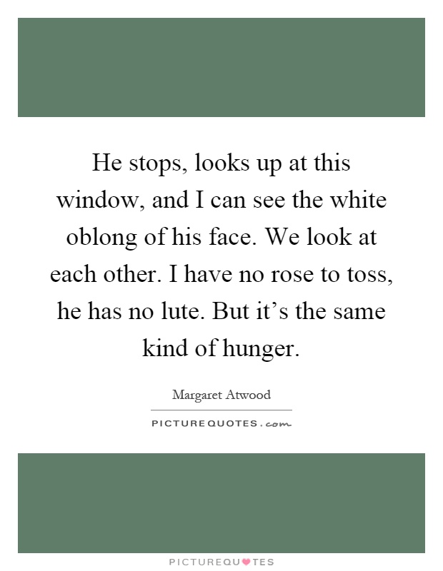 He stops, looks up at this window, and I can see the white oblong of his face. We look at each other. I have no rose to toss, he has no lute. But it's the same kind of hunger Picture Quote #1