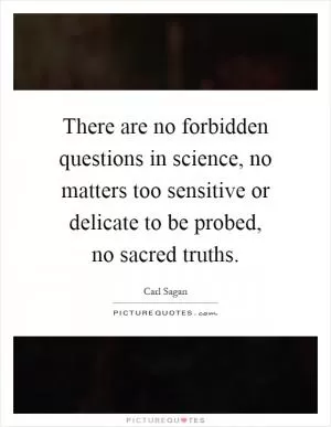 There are no forbidden questions in science, no matters too sensitive or delicate to be probed, no sacred truths Picture Quote #1