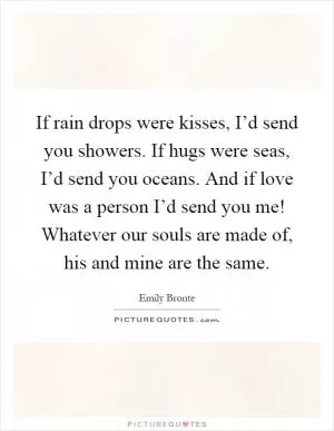 If rain drops were kisses, I’d send you showers. If hugs were seas, I’d send you oceans. And if love was a person I’d send you me! Whatever our souls are made of, his and mine are the same Picture Quote #1