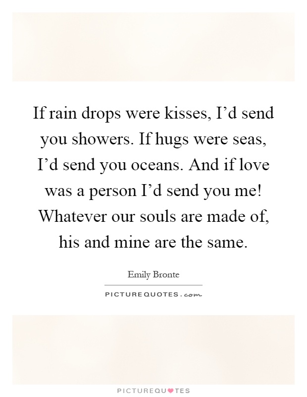 If rain drops were kisses, I'd send you showers. If hugs were seas, I'd send you oceans. And if love was a person I'd send you me! Whatever our souls are made of, his and mine are the same Picture Quote #1