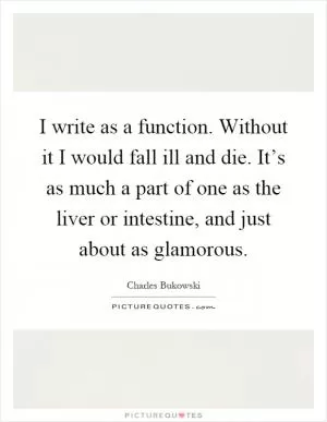 I write as a function. Without it I would fall ill and die. It’s as much a part of one as the liver or intestine, and just about as glamorous Picture Quote #1