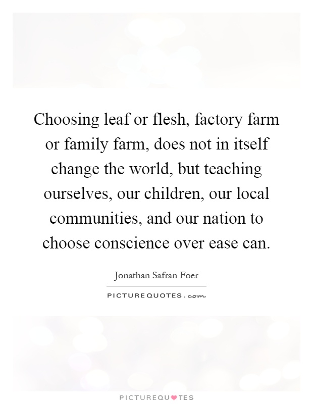 Choosing leaf or flesh, factory farm or family farm, does not in itself change the world, but teaching ourselves, our children, our local communities, and our nation to choose conscience over ease can Picture Quote #1