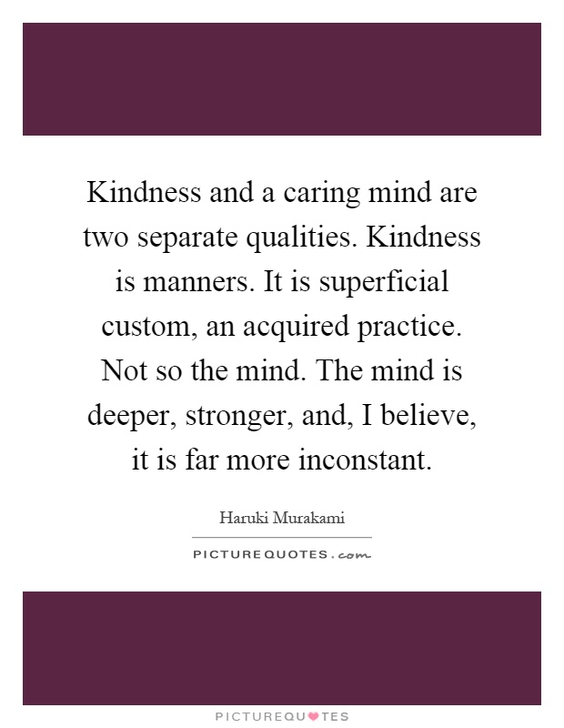 Kindness and a caring mind are two separate qualities. Kindness is manners. It is superficial custom, an acquired practice. Not so the mind. The mind is deeper, stronger, and, I believe, it is far more inconstant Picture Quote #1
