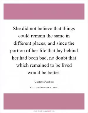 She did not believe that things could remain the same in different places, and since the portion of her life that lay behind her had been bad, no doubt that which remained to be lived would be better Picture Quote #1