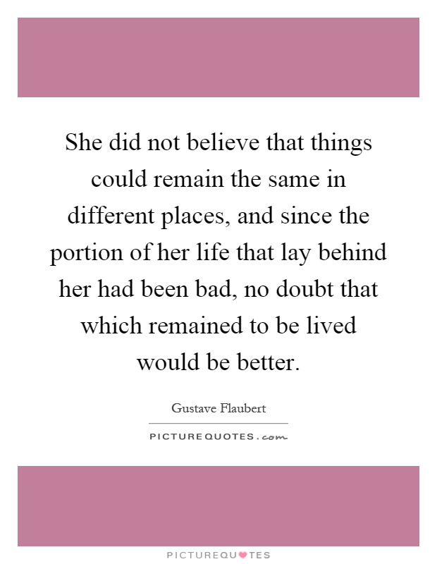 She did not believe that things could remain the same in different places, and since the portion of her life that lay behind her had been bad, no doubt that which remained to be lived would be better Picture Quote #1