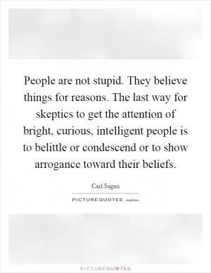 People are not stupid. They believe things for reasons. The last way for skeptics to get the attention of bright, curious, intelligent people is to belittle or condescend or to show arrogance toward their beliefs Picture Quote #1