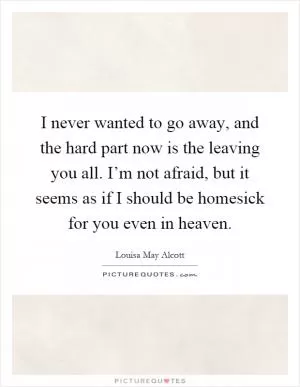 I never wanted to go away, and the hard part now is the leaving you all. I’m not afraid, but it seems as if I should be homesick for you even in heaven Picture Quote #1