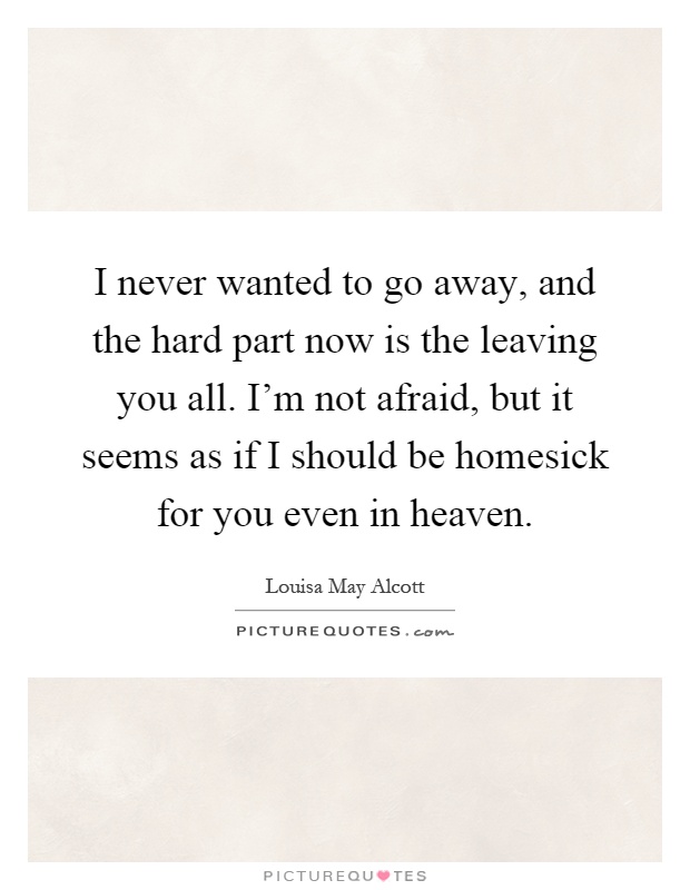 I never wanted to go away, and the hard part now is the leaving you all. I'm not afraid, but it seems as if I should be homesick for you even in heaven Picture Quote #1