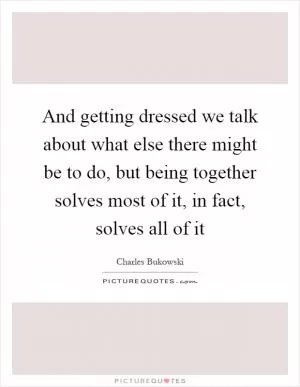 And getting dressed we talk about what else there might be to do, but being together solves most of it, in fact, solves all of it Picture Quote #1