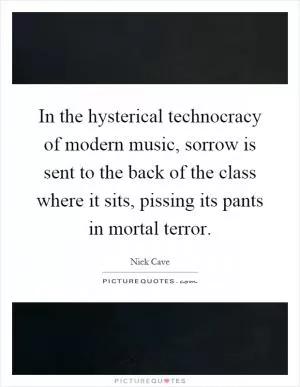 In the hysterical technocracy of modern music, sorrow is sent to the back of the class where it sits, pissing its pants in mortal terror Picture Quote #1