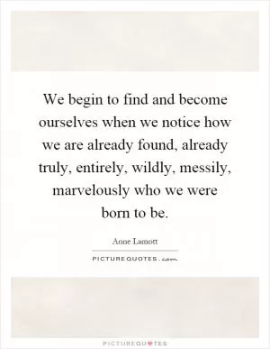 We begin to find and become ourselves when we notice how we are already found, already truly, entirely, wildly, messily, marvelously who we were born to be Picture Quote #1