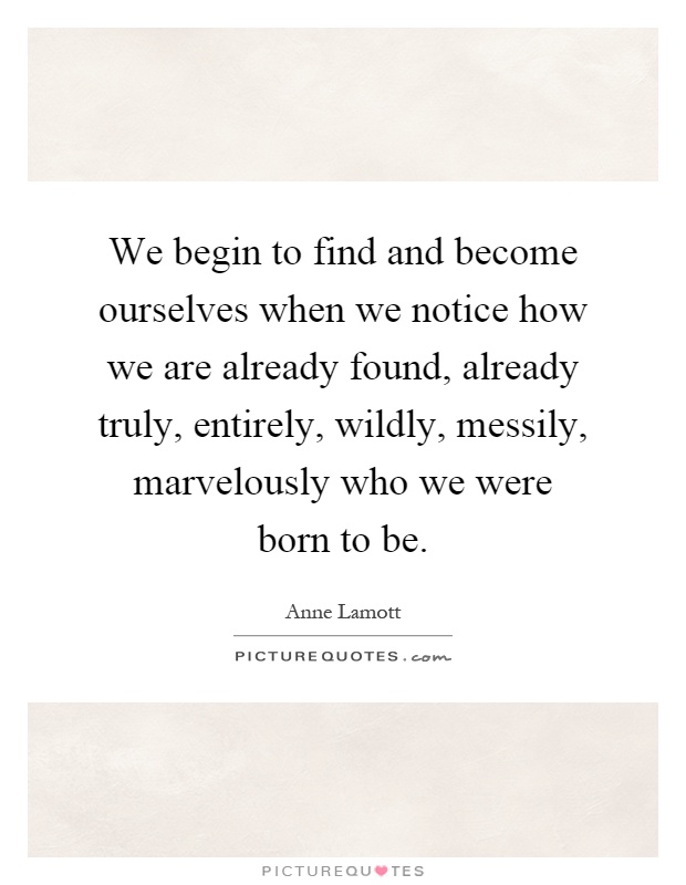 We begin to find and become ourselves when we notice how we are already found, already truly, entirely, wildly, messily, marvelously who we were born to be Picture Quote #1