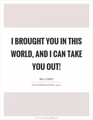 I brought you in this world, and I can take you out! Picture Quote #1