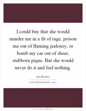 I could buy that she would murder me in a fit of rage, poison me out of flaming jealousy, or bomb my car out of sheer, stubborn pique. But she would never do it and feel nothing Picture Quote #1