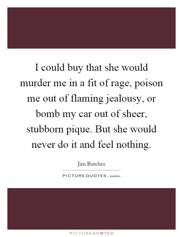 I could buy that she would murder me in a fit of rage, poison me out of flaming jealousy, or bomb my car out of sheer, stubborn pique. But she would never do it and feel nothing Picture Quote #1