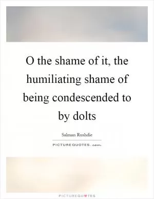 O the shame of it, the humiliating shame of being condescended to by dolts Picture Quote #1