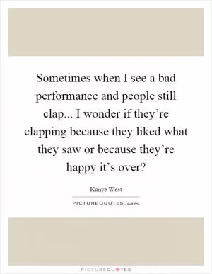 Sometimes when I see a bad performance and people still clap... I wonder if they’re clapping because they liked what they saw or because they’re happy it’s over? Picture Quote #1