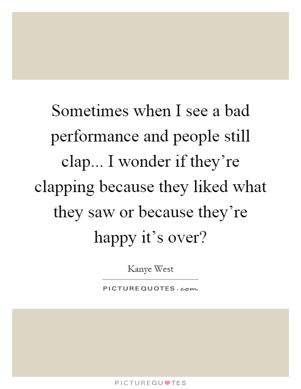 Sometimes when I see a bad performance and people still clap... I wonder if they're clapping because they liked what they saw or because they're happy it's over? Picture Quote #1