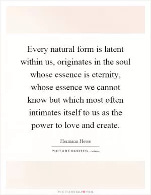 Every natural form is latent within us, originates in the soul whose essence is eternity, whose essence we cannot know but which most often intimates itself to us as the power to love and create Picture Quote #1