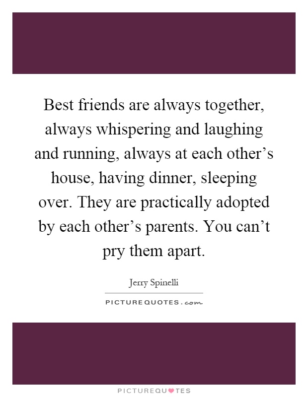 Best friends are always together, always whispering and laughing and running, always at each other’s house, having dinner, sleeping over. They are practically adopted by each other’s parents. You can’t pry them apart Picture Quote #1