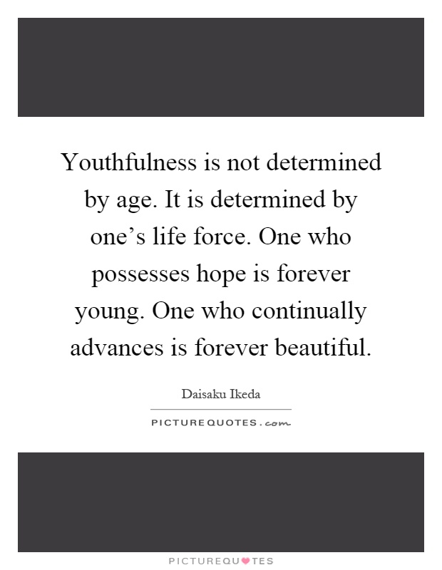 Youthfulness is not determined by age. It is determined by one's life force. One who possesses hope is forever young. One who continually advances is forever beautiful Picture Quote #1