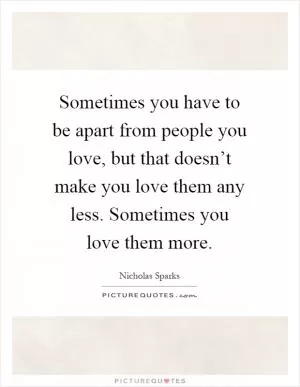 Sometimes you have to be apart from people you love, but that doesn’t make you love them any less. Sometimes you love them more Picture Quote #1