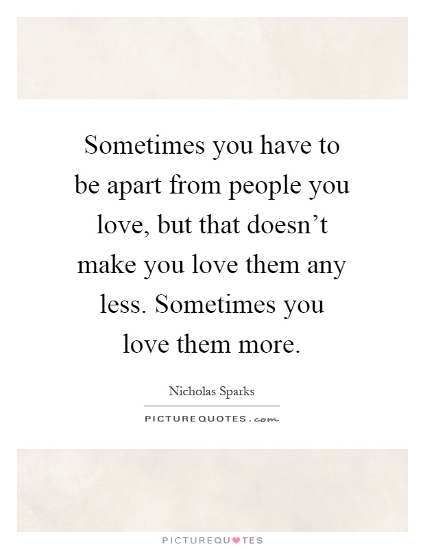Sometimes you have to be apart from people you love, but that doesn't make you love them any less. Sometimes you love them more Picture Quote #1