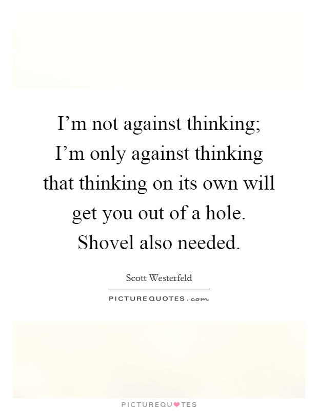 I'm not against thinking; I'm only against thinking that thinking on its own will get you out of a hole. Shovel also needed Picture Quote #1