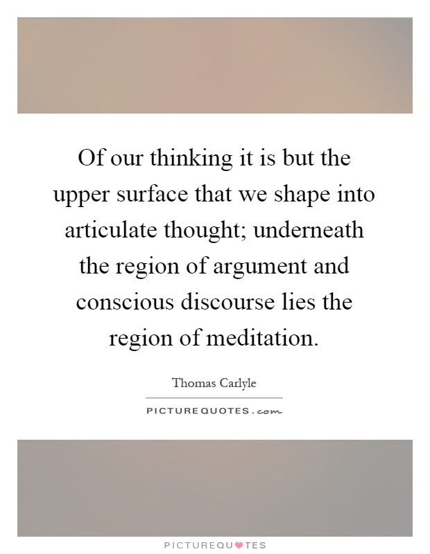 Of our thinking it is but the upper surface that we shape into articulate thought; underneath the region of argument and conscious discourse lies the region of meditation Picture Quote #1