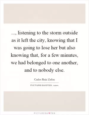 ..., listening to the storm outside as it left the city, knowing that I was going to lose her but also knowing that, for a few minutes, we had belonged to one another, and to nobody else Picture Quote #1