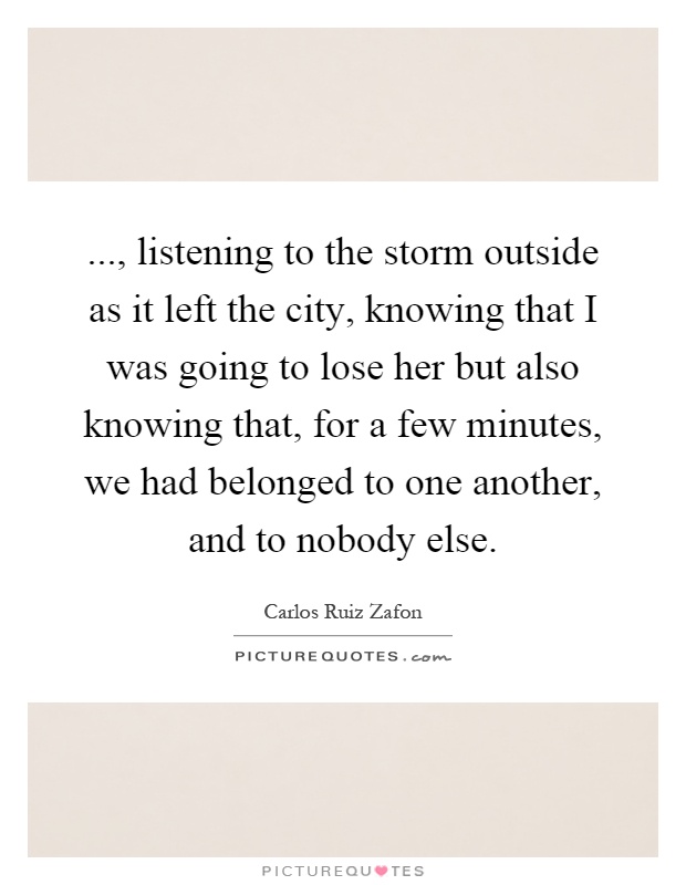 ..., listening to the storm outside as it left the city, knowing that I was going to lose her but also knowing that, for a few minutes, we had belonged to one another, and to nobody else Picture Quote #1