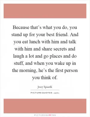 Because that’s what you do, you stand up for your best friend. And you eat lunch with him and talk with him and share secrets and laugh a lot and go places and do stuff, and when you wake up in the morning, he’s the first person you think of Picture Quote #1