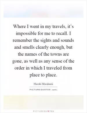 Where I went in my travels, it’s impossible for me to recall. I remember the sights and sounds and smells clearly enough, but the names of the towns are gone, as well as any sense of the order in which I traveled from place to place Picture Quote #1