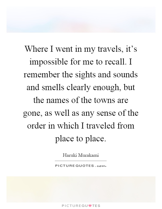 Where I went in my travels, it's impossible for me to recall. I remember the sights and sounds and smells clearly enough, but the names of the towns are gone, as well as any sense of the order in which I traveled from place to place Picture Quote #1