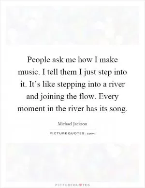 People ask me how I make music. I tell them I just step into it. It’s like stepping into a river and joining the flow. Every moment in the river has its song Picture Quote #1
