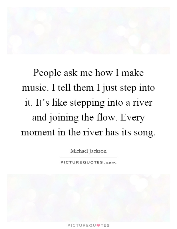 People ask me how I make music. I tell them I just step into it. It's like stepping into a river and joining the flow. Every moment in the river has its song Picture Quote #1