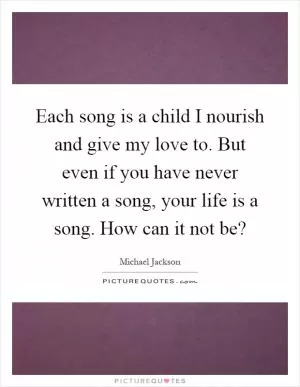 Each song is a child I nourish and give my love to. But even if you have never written a song, your life is a song. How can it not be? Picture Quote #1