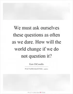 We must ask ourselves these questions as often as we dare. How will the world change if we do not question it? Picture Quote #1