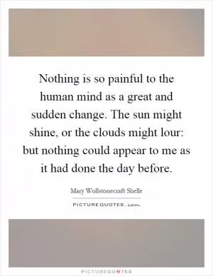 Nothing is so painful to the human mind as a great and sudden change. The sun might shine, or the clouds might lour: but nothing could appear to me as it had done the day before Picture Quote #1