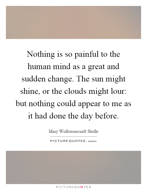 Nothing is so painful to the human mind as a great and sudden change. The sun might shine, or the clouds might lour: but nothing could appear to me as it had done the day before Picture Quote #1