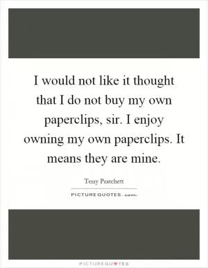 I would not like it thought that I do not buy my own paperclips, sir. I enjoy owning my own paperclips. It means they are mine Picture Quote #1
