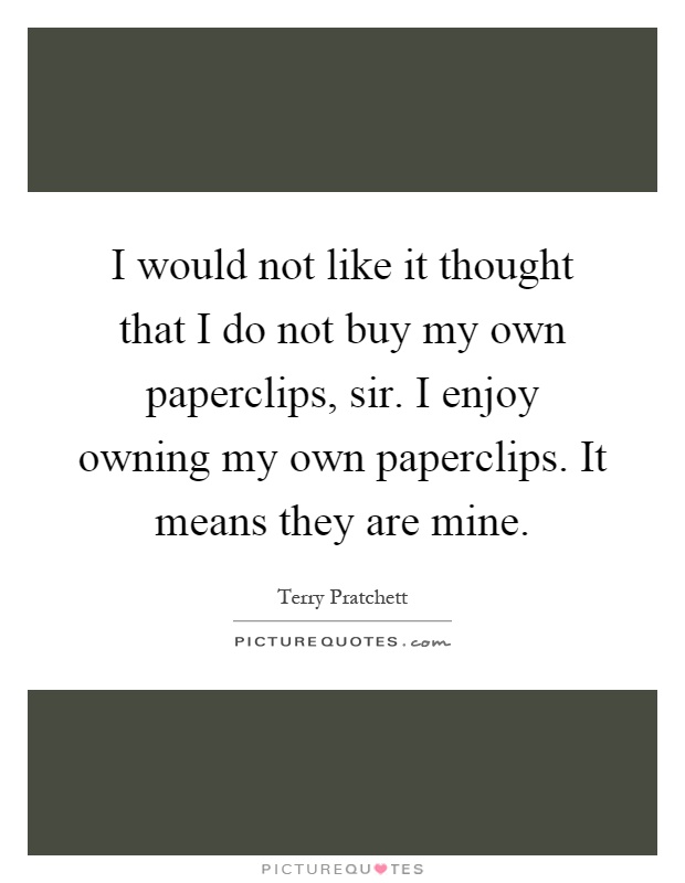 I would not like it thought that I do not buy my own paperclips, sir. I enjoy owning my own paperclips. It means they are mine Picture Quote #1