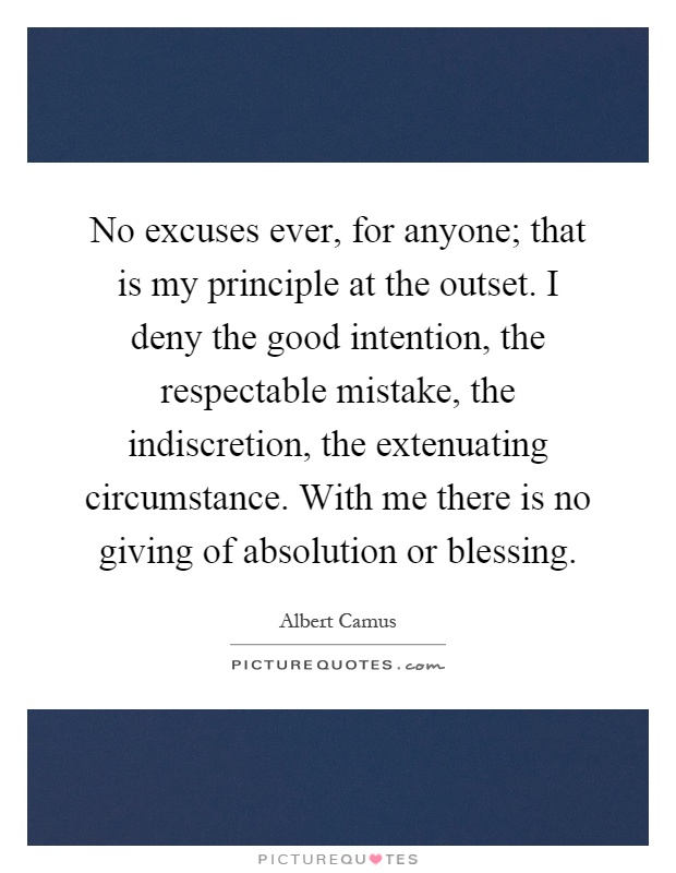 No excuses ever, for anyone; that is my principle at the outset. I deny the good intention, the respectable mistake, the indiscretion, the extenuating circumstance. With me there is no giving of absolution or blessing Picture Quote #1