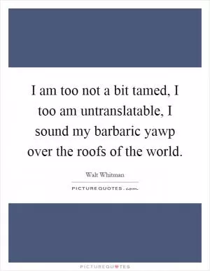 I am too not a bit tamed, I too am untranslatable, I sound my barbaric yawp over the roofs of the world Picture Quote #1