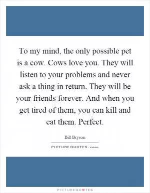 To my mind, the only possible pet is a cow. Cows love you. They will listen to your problems and never ask a thing in return. They will be your friends forever. And when you get tired of them, you can kill and eat them. Perfect Picture Quote #1