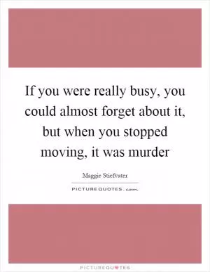 If you were really busy, you could almost forget about it, but when you stopped moving, it was murder Picture Quote #1